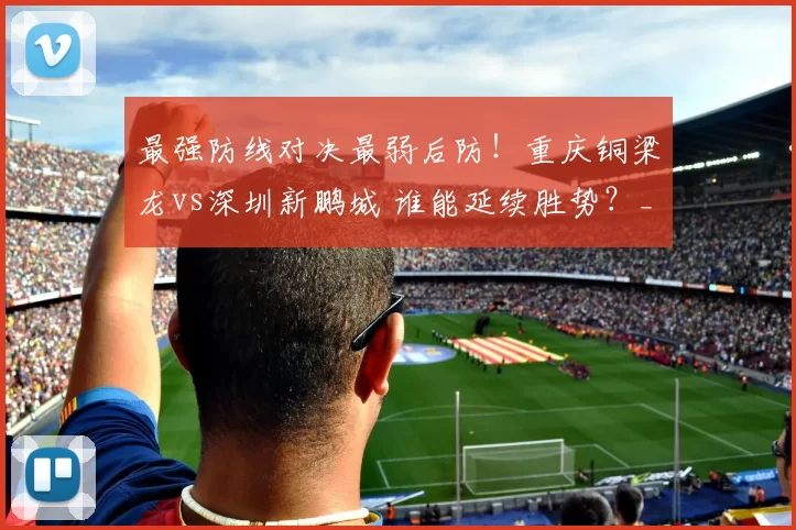 最强防线对决最弱后防！重庆铜梁龙vs深圳新鹏城 谁能延续胜势？_刘建业_中超_陈涛