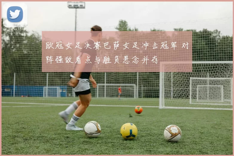 欧冠女足决赛巴萨女足冲击冠军 对阵强敌看点与胜负悬念并存