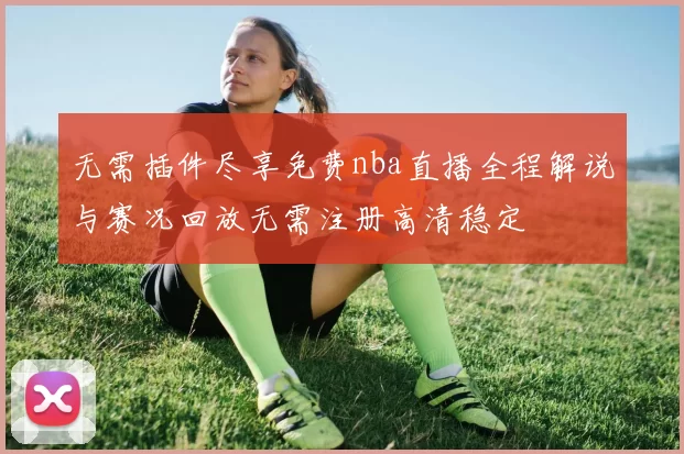 无需插件尽享免费nba直播全程解说与赛况回放无需注册高清稳定
