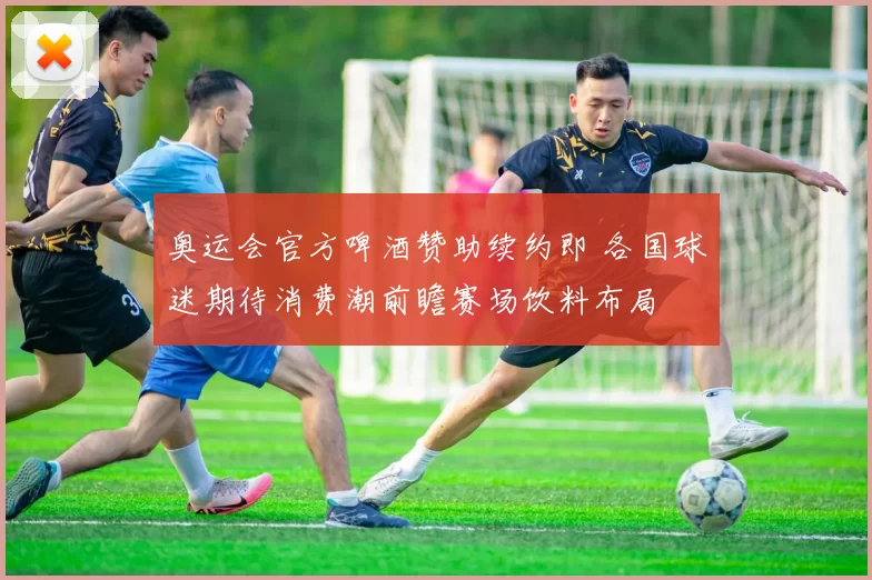 奥运会官方啤酒赞助续约即 各国球迷期待消费潮前瞻赛场饮料布局