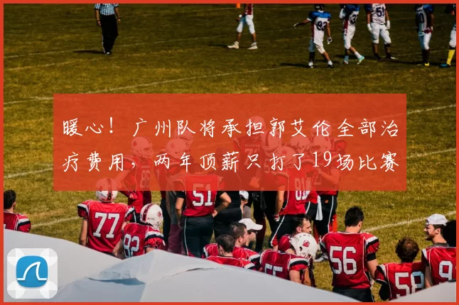暖心！广州队将承担郭艾伦全部治疗费用，两年顶薪只打了19场比赛