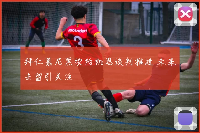 拜仁慕尼黑续约凯恩谈判推进 未来去留引关注