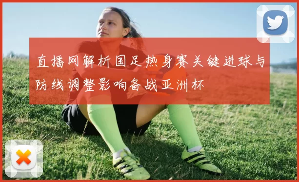 直播网解析国足热身赛关键进球与防线调整影响备战亚洲杯