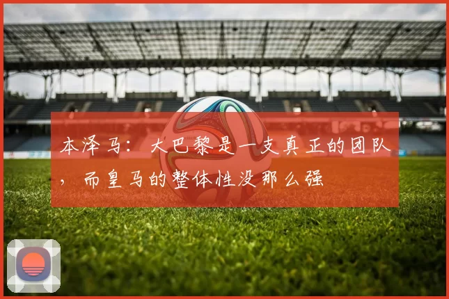 本泽马：大巴黎是一支真正的团队，而皇马的整体性没那么强