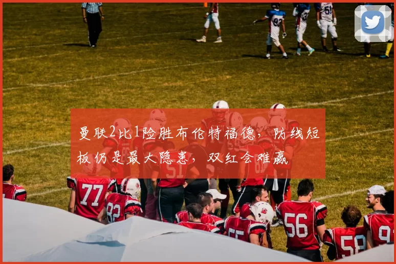 曼联2比1险胜布伦特福德，防线短板仍是最大隐患，双红会难赢