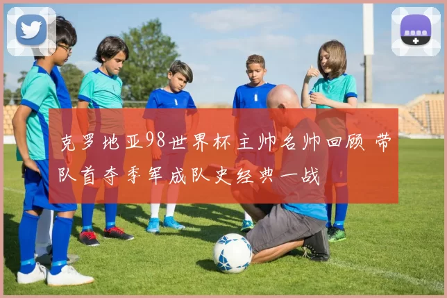 克罗地亚98世界杯主帅名帅回顾 带队首夺季军成队史经典一战