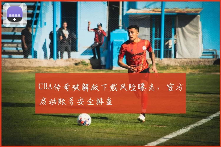 CBA传奇破解版下载风险曝光，官方启动账号安全排查