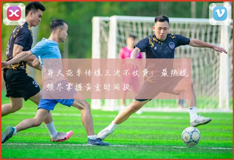 每天花季传媒三次不收费，最热视频尽掌握黄金时间段