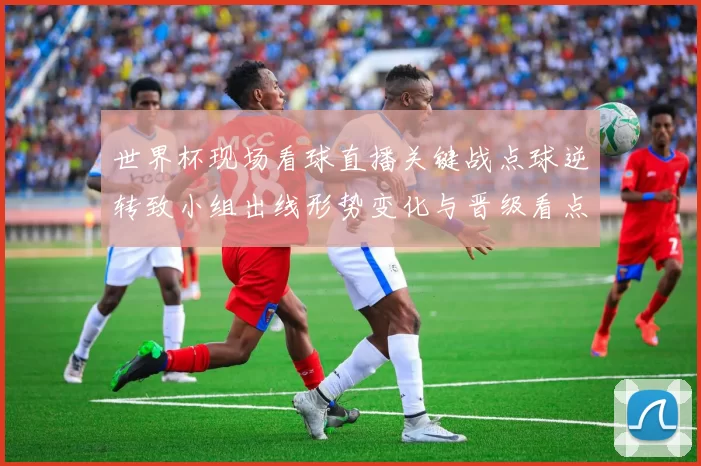 世界杯现场看球直播关键战点球逆转致小组出线形势变化与晋级看点