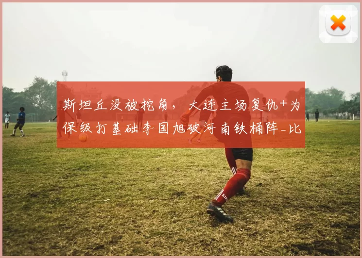 斯坦丘没被挖角，大连主场复仇+为保级打基础李国旭破河南铁桶阵_比赛_中超_毛伟杰