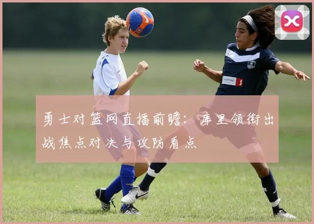 勇士对篮网直播前瞻：库里领衔出战焦点对决与攻防看点