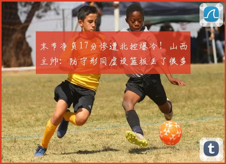 末节净负17分惨遭北控爆冷！山西主帅：防守形同虚设篮板丢了很多