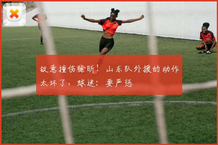 故意撞伤徐昕！山东队外援的动作太坏了，球迷：要严惩