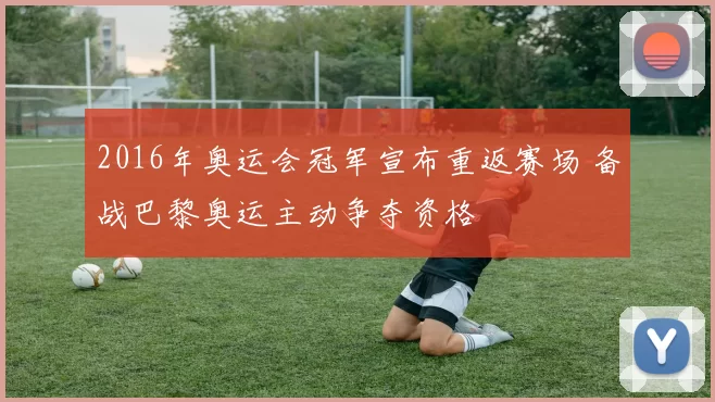 2016年奥运会冠军宣布重返赛场 备战巴黎奥运主动争夺资格