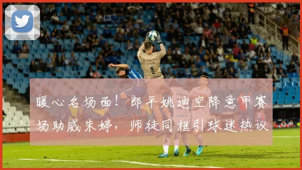 暖心名场面！郎平姚迪空降意甲赛场助威朱婷，师徒同框引球迷热议