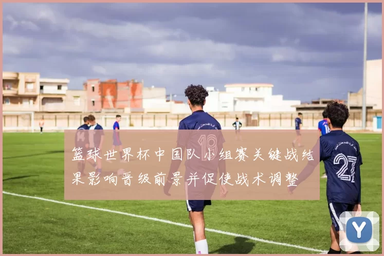 篮球世界杯中国队小组赛关键战结果影响晋级前景并促使战术调整