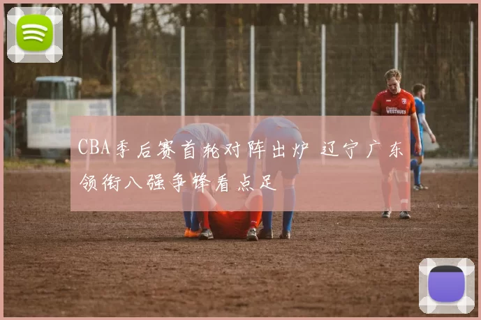 CBA季后赛首轮对阵出炉 辽宁广东领衔八强争锋看点足