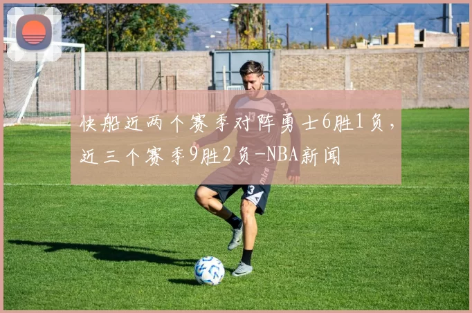 快船近两个赛季对阵勇士6胜1负，近三个赛季9胜2负-NBA新闻
