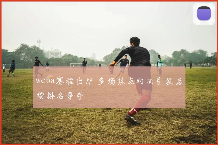 wcba赛程出炉 多场焦点对决引发后续排名争夺