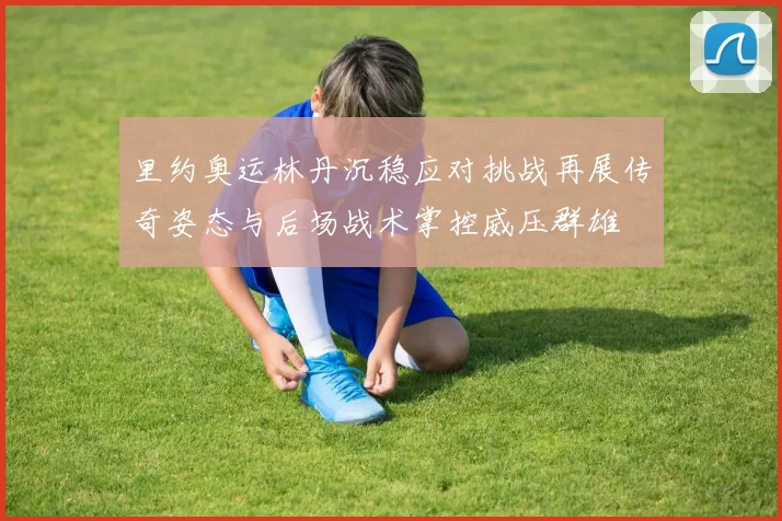 里约奥运林丹沉稳应对挑战再展传奇姿态与后场战术掌控威压群雄