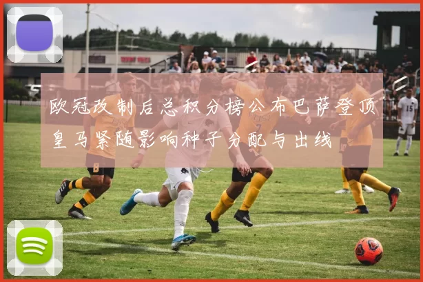 欧冠改制后总积分榜公布巴萨登顶皇马紧随影响种子分配与出线