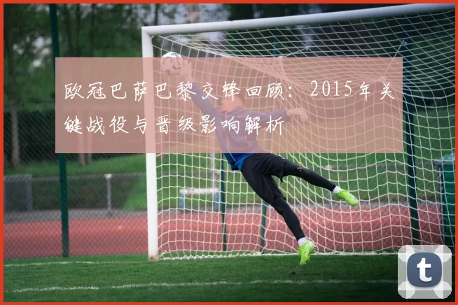 欧冠巴萨巴黎交锋回顾：2015年关键战役与晋级影响解析