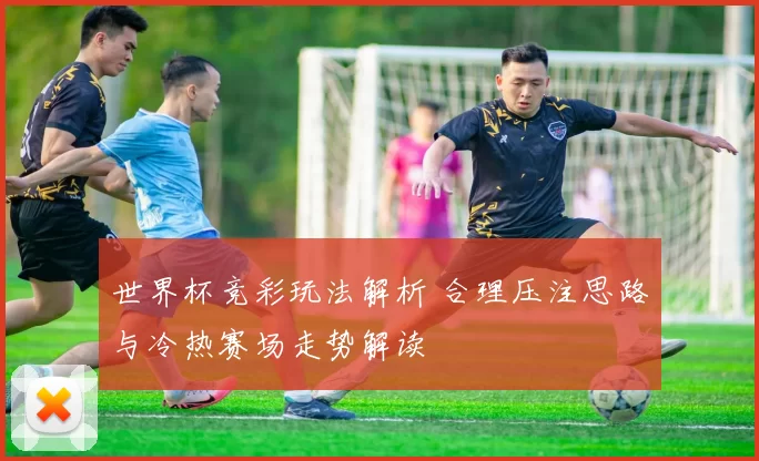 世界杯竞彩玩法解析 合理压注思路与冷热赛场走势解读
