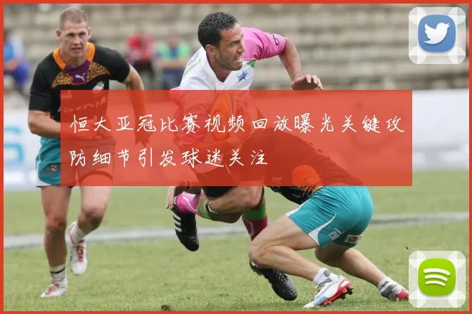 恒大亚冠比赛视频回放曝光关键攻防细节引发球迷关注