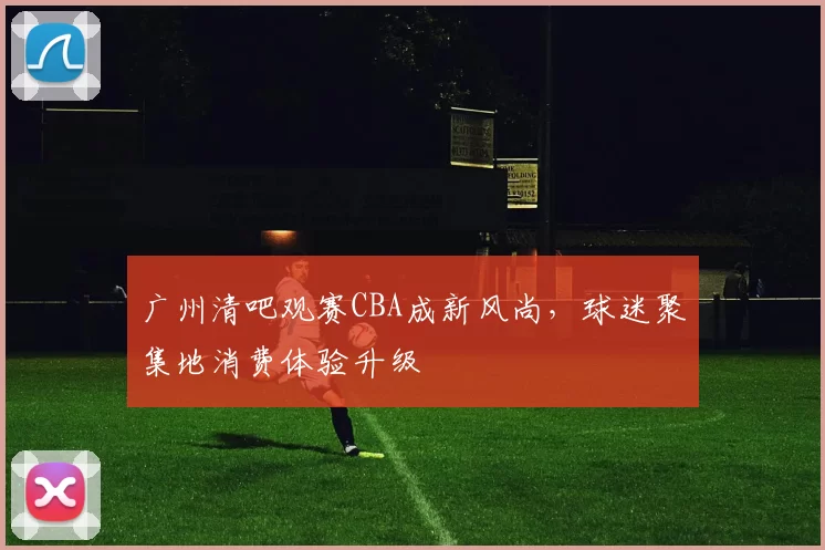 广州清吧观赛CBA成新风尚，球迷聚集地消费体验升级