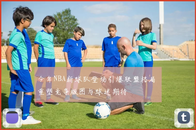 今年NBA新球队登场引爆联盟格局 重塑竞争版图与球迷期待