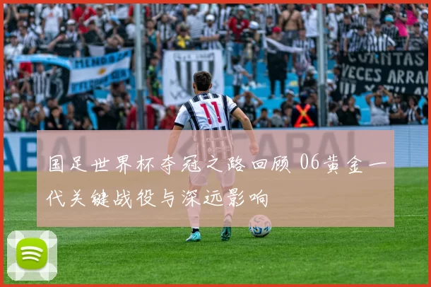 国足世界杯夺冠之路回顾 06黄金一代关键战役与深远影响