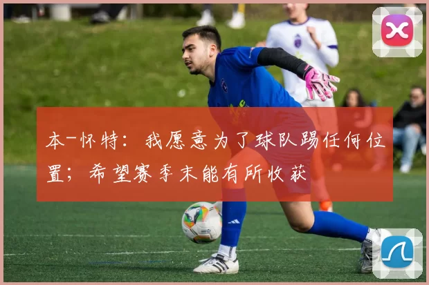 本-怀特：我愿意为了球队踢任何位置；希望赛季末能有所收获