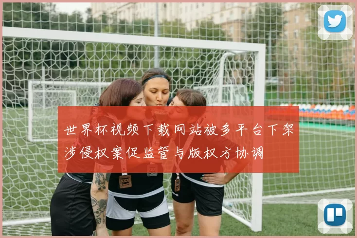 世界杯视频下载网站被多平台下架涉侵权案促监管与版权方协调