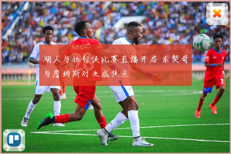 湖人与独行侠比赛直播开启 东契奇与詹姆斯对决成焦点