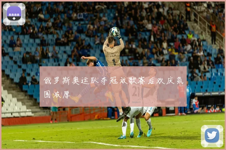 俄罗斯奥运队夺冠放歌赛后欢庆氛围浓厚