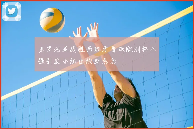 克罗地亚战胜西班牙晋级欧洲杯八强引发小组出线新悬念