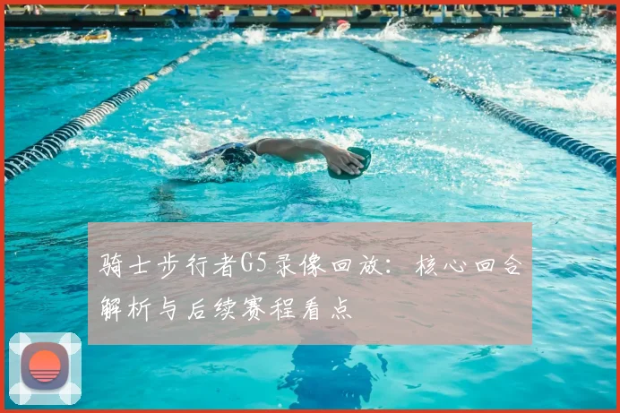 骑士步行者G5录像回放:核心回合解析与后续赛程看点