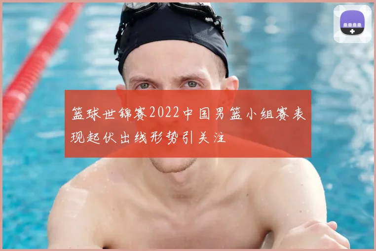 篮球世锦赛2022中国男篮小组赛表现起伏出线形势引关注