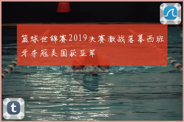 篮球世锦赛2019决赛激战落幕西班牙夺冠美国获亚军