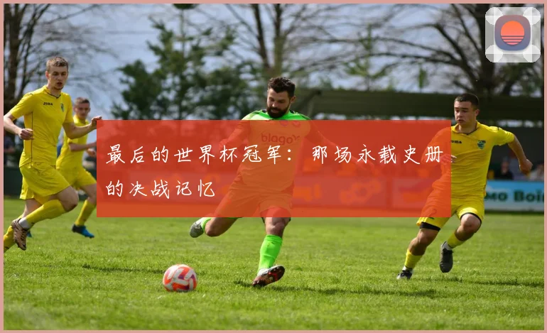 最后的世界杯冠军:那场永载史册的决战记忆