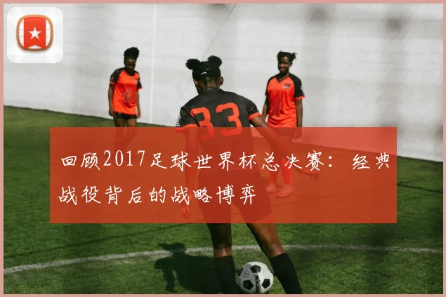 回顾2017足球世界杯总决赛：经典战役背后的战略博弈