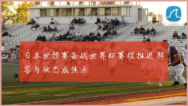 日本世预赛备战世界杯赛程推进 阵容与状态成焦点