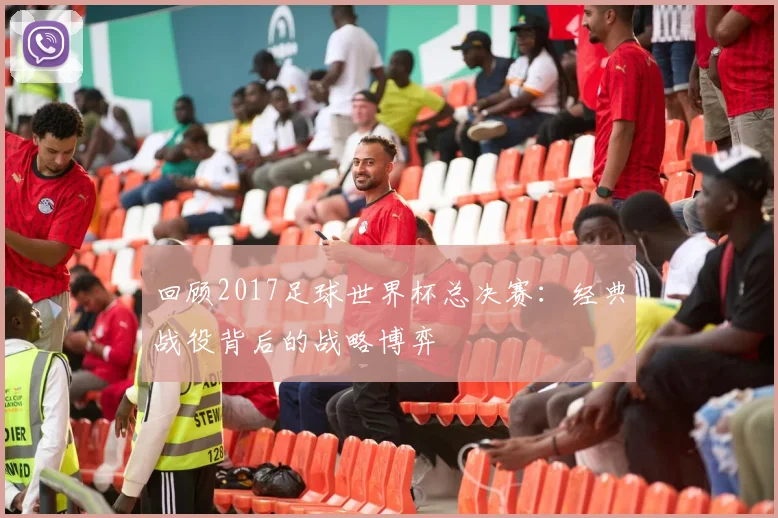 回顾2017足球世界杯总决赛：经典战役背后的战略博弈
