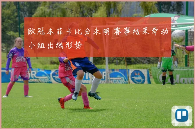 欧冠本菲卡比分未明 赛事结果牵动小组出线形势