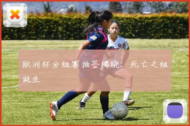 欧洲杯分组赛抽签揭晓:死亡之组诞生
