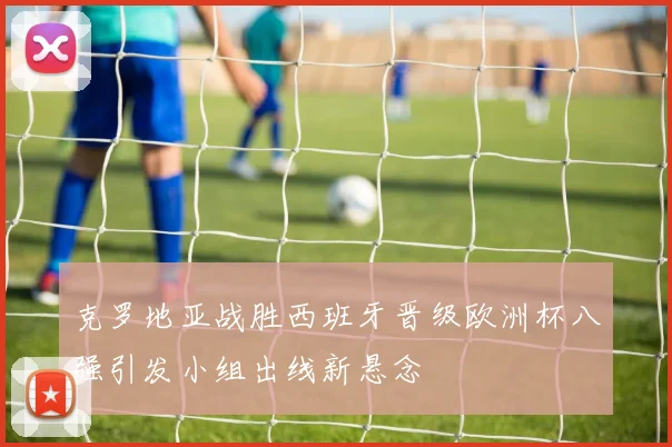 克罗地亚战胜西班牙晋级欧洲杯八强引发小组出线新悬念
