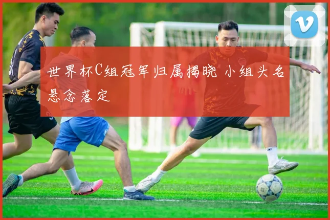 世界杯C组冠军归属揭晓 小组头名悬念落定