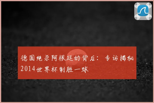 德国绝杀阿根廷的背后:专访揭秘2014世界杯制胜一球