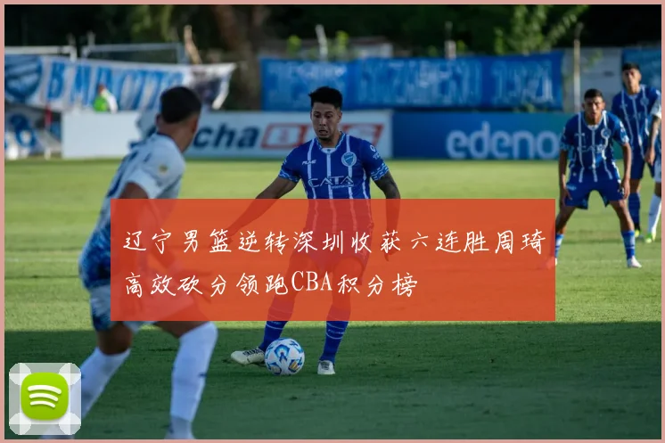 辽宁男篮逆转深圳收获六连胜周琦高效砍分领跑CBA积分榜