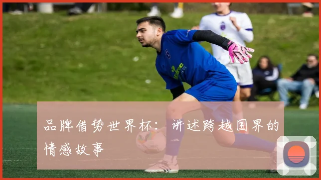 品牌借势世界杯:讲述跨越国界的情感故事